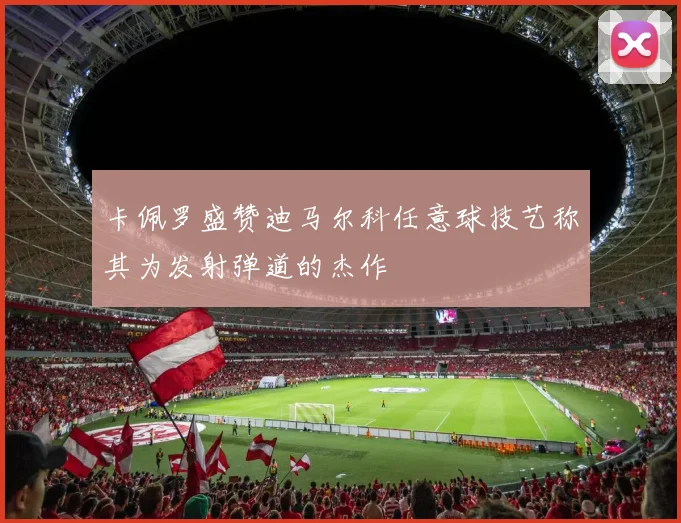 卡佩罗盛赞迪马尔科任意球技艺称其为发射弹道的杰作