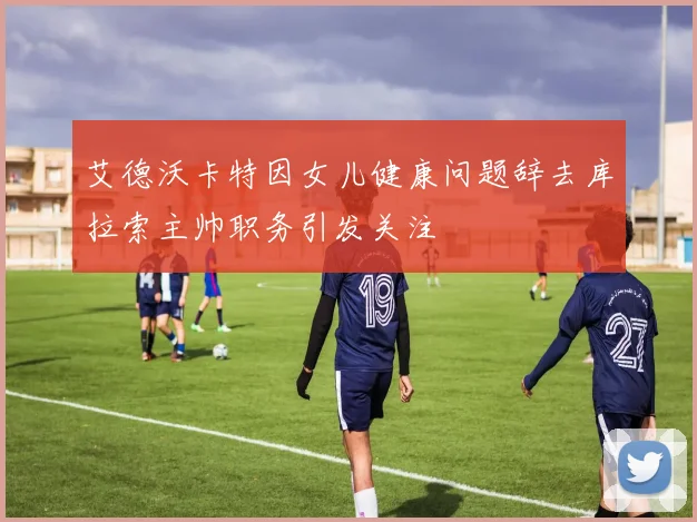 艾德沃卡特因女儿健康问题辞去库拉索主帅职务引发关注