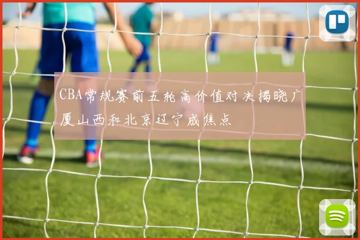 CBA常规赛前五轮高价值对决揭晓广厦山西和北京辽宁成焦点