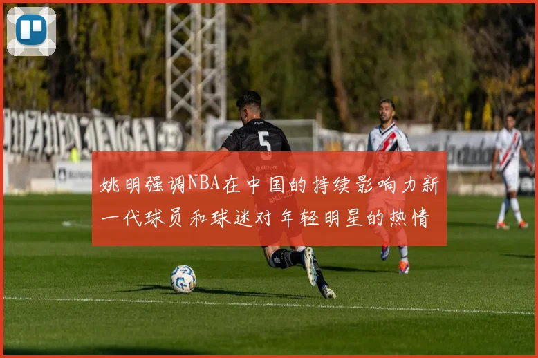 姚明强调NBA在中国的持续影响力新一代球员和球迷对年轻明星的热情不减