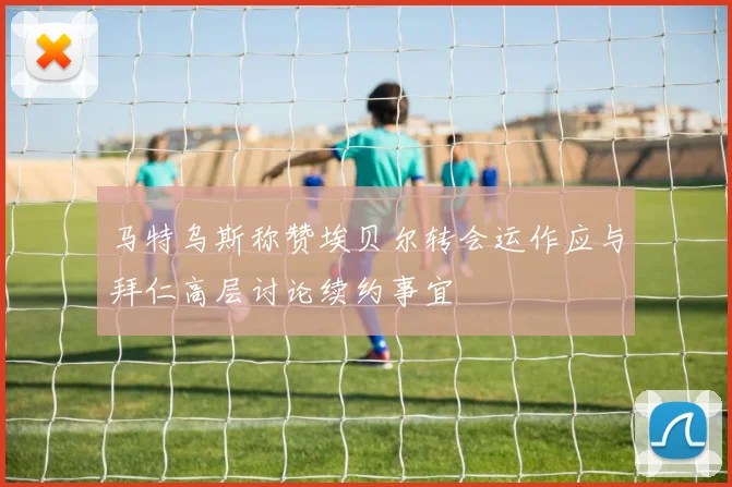 马特乌斯称赞埃贝尔转会运作应与拜仁高层讨论续约事宜