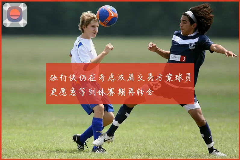 独行侠仍在考虑浓眉交易方案球员更愿意等到休赛期再转会