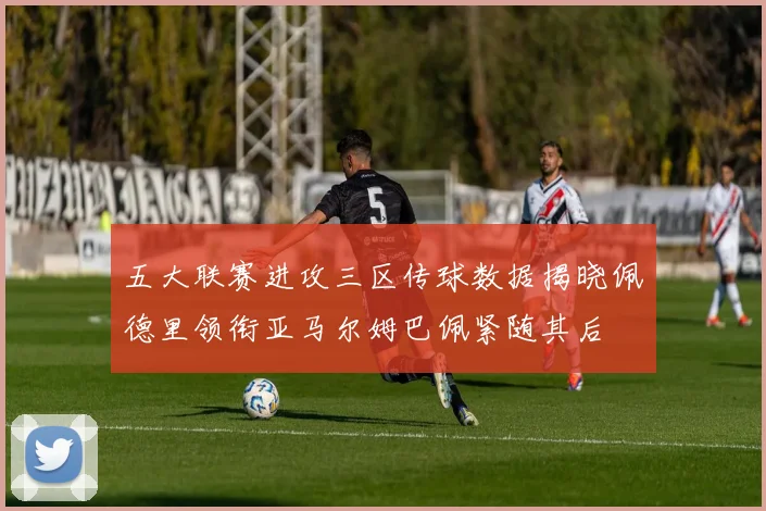 五大联赛进攻三区传球数据揭晓佩德里领衔亚马尔姆巴佩紧随其后
