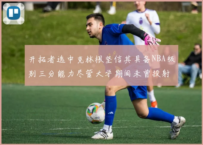 开拓者选中克林根坚信其具备NBA级别三分能力尽管大学期间未曾投射