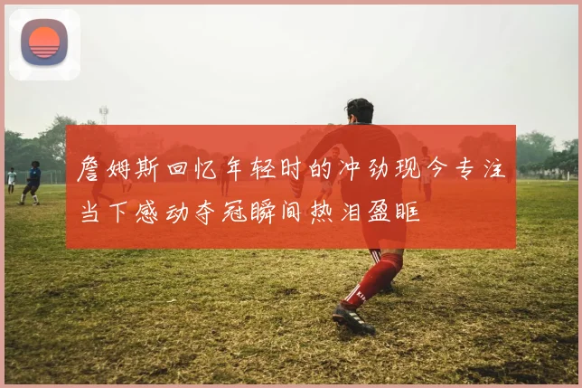 詹姆斯回忆年轻时的冲劲现今专注当下感动夺冠瞬间热泪盈眶