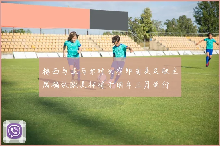 梅西与亚马尔对决在即南美足联主席确认欧美杯将于明年三月举行