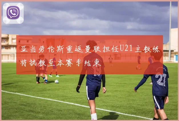 亚当劳伦斯重返曼联担任U21主教练将执教至本赛季结束