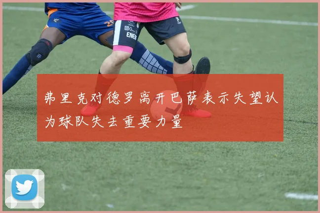 弗里克对德罗离开巴萨表示失望认为球队失去重要力量