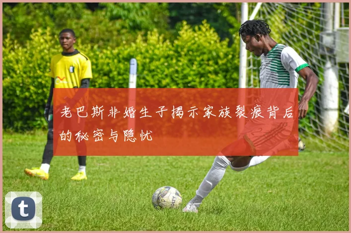 老巴斯非婚生子揭示家族裂痕背后的秘密与隐忧