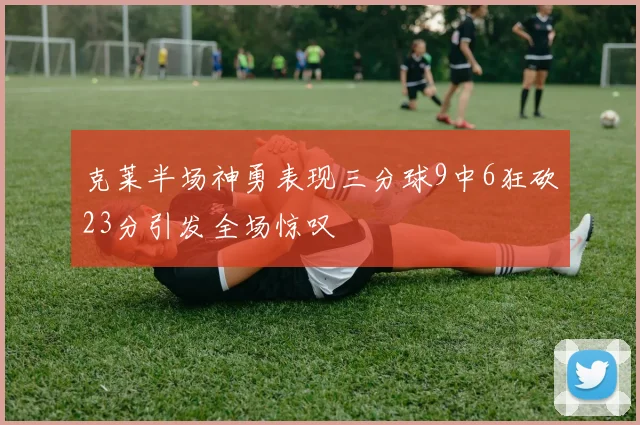 克莱半场神勇表现三分球9中6狂砍23分引发全场惊叹