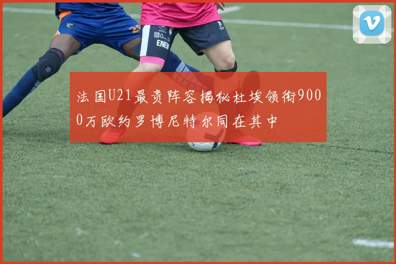 法国U21最贵阵容揭秘杜埃领衔9000万欧约罗博尼特尔同在其中