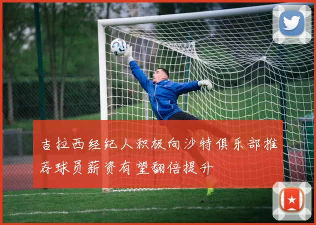 吉拉西经纪人积极向沙特俱乐部推荐球员薪资有望翻倍提升