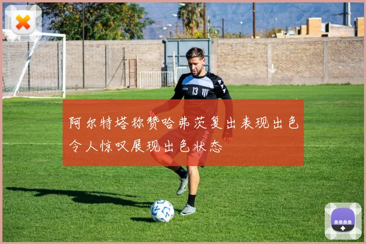 阿尔特塔称赞哈弗茨复出表现出色令人惊叹展现出色状态