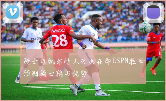 骑士与凯尔特人对决在即ESPN胜率预测骑士稍占优势