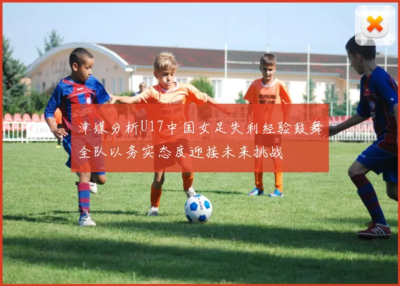津媒分析U17中国女足失利经验鼓舞全队以务实态度迎接未来挑战