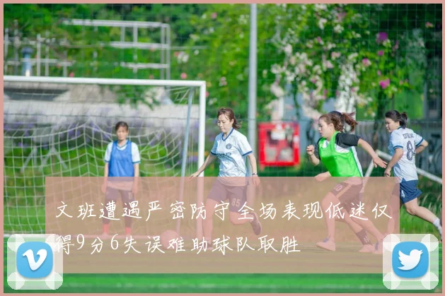 文班遭遇严密防守全场表现低迷仅得9分6失误难助球队取胜