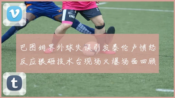 巴图姆界外球失误引发泰伦卢愤怒反应狠砸技术台现场火爆场面回顾