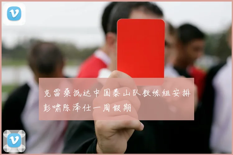 克雷桑抵达中国泰山队教练组安排彭啸陈泽仕一周假期
