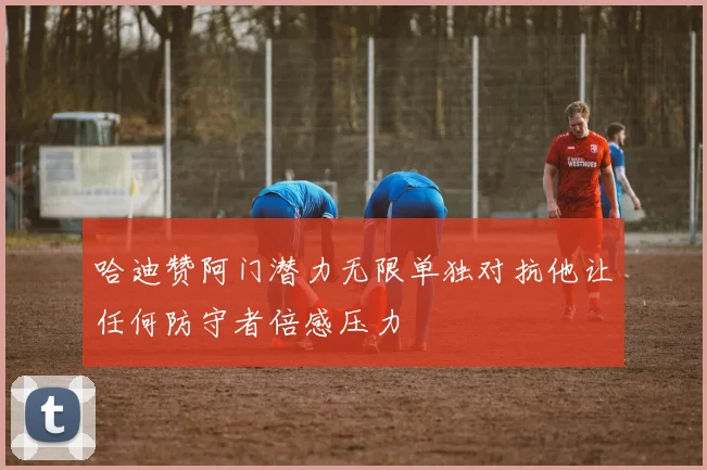 哈迪赞阿门潜力无限单独对抗他让任何防守者倍感压力