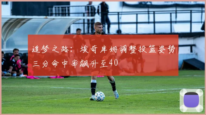 追梦之路：埃奇库姆调整投篮姿势三分命中率飙升至40