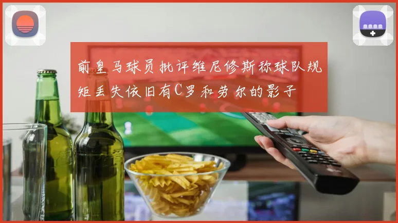 前皇马球员批评维尼修斯称球队规矩丢失依旧有C罗和劳尔的影子