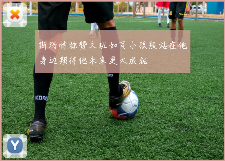 斯玛特称赞文班如同小孩般站在他身边期待他未来更大成就