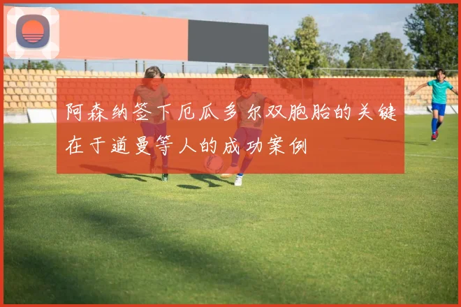 阿森纳签下厄瓜多尔双胞胎的关键在于道曼等人的成功案例