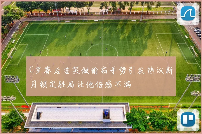 C罗赛后苦笑做偷窃手势引发热议新月锁定胜局让他倍感不满